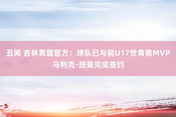 丑闻 吉林男篮官方：球队已与前U17世青赛MVP马利克-纽曼完成签约