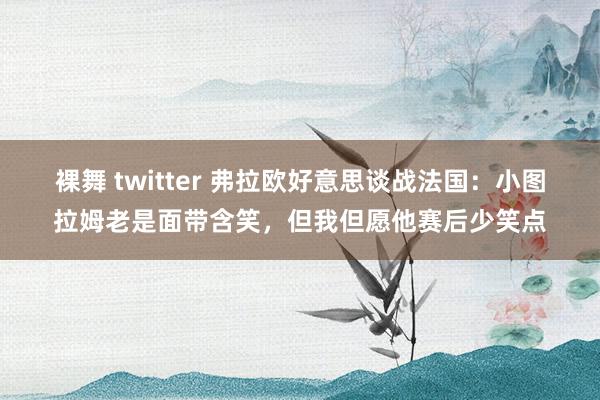 裸舞 twitter 弗拉欧好意思谈战法国:小图拉姆老是面带含笑,但我但愿他赛后少笑点