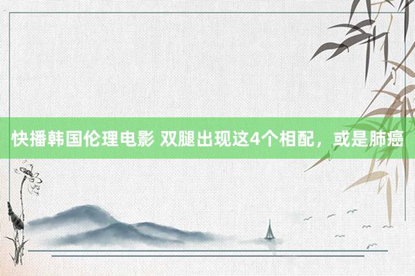 快播韩国伦理电影 双腿出现这4个相配，或是肺癌