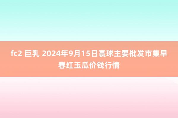 fc2 巨乳 2024年9月15日寰球主要批发市集早春红玉瓜价钱行情