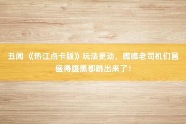 丑闻 《热江点卡版》玩法更动，瞧瞧老司机们昌盛得腹黑都跳出来了！