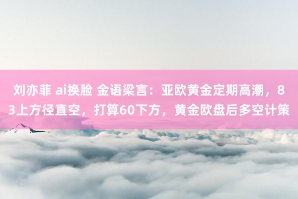 刘亦菲 ai换脸 金语梁言：亚欧黄金定期高潮，83上方径直空，打算60下方，黄金欧盘后多空计策