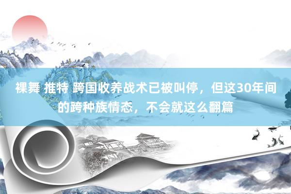 裸舞 推特 跨国收养战术已被叫停，但这30年间的跨种族情态，不会就这么翻篇