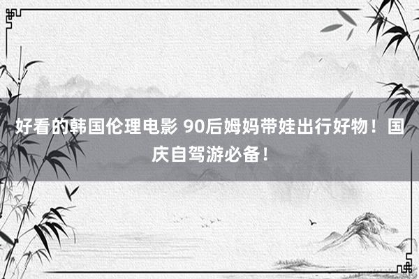 好看的韩国伦理电影 90后姆妈带娃出行好物!国庆自驾游必备!