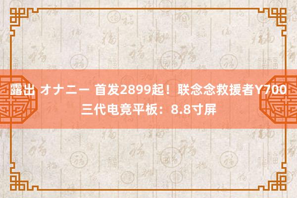 露出 オナニー 首发2899起！联念念救援者Y700三代电竞平板：8.8寸屏