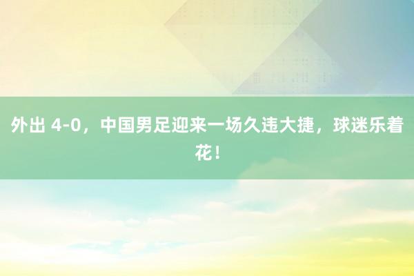 外出 4-0，中国男足迎来一场久违大捷，球迷乐着花！