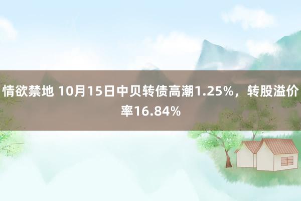 情欲禁地 10月15日中贝转债高潮1.25%，转股溢价率16.84%