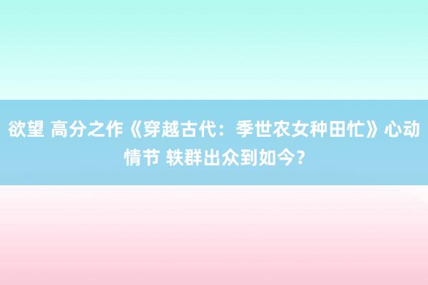 欲望 高分之作《穿越古代：季世农女种田忙》心动情节 轶群出众到如今？
