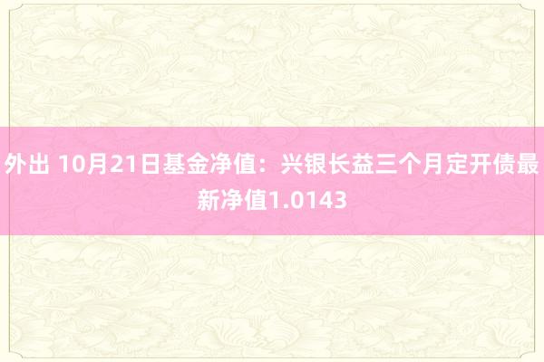 外出 10月21日基金净值：兴银长益三个月定开债最新净值1.0143