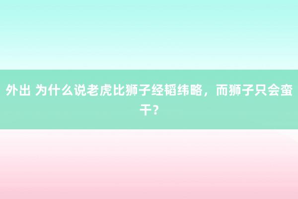 外出 为什么说老虎比狮子经韬纬略，而狮子只会蛮干？
