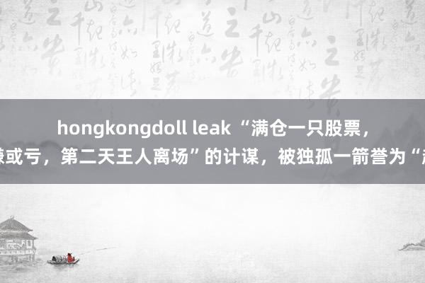 hongkongdoll leak “满仓一只股票,赚或亏,第二天王人离场”的计谋,被独孤一箭誉为“超