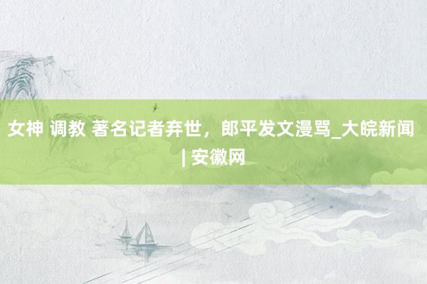 女神 调教 著名记者弃世，郎平发文漫骂_大皖新闻 | 安徽网