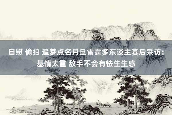 自慰 偷拍 追梦点名月旦雷霆多东谈主赛后采访:基情太重 敌手不会有怯生生感