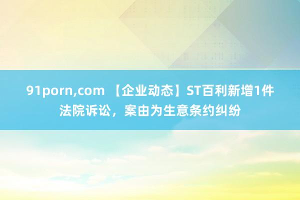 91porn，com 【企业动态】ST百利新增1件法院诉讼，案由为生意条约纠纷