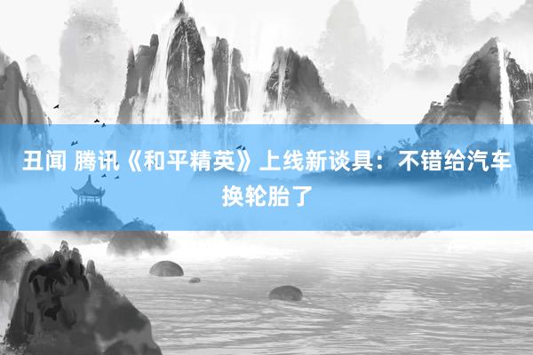 丑闻 腾讯《和平精英》上线新谈具：不错给汽车换轮胎了