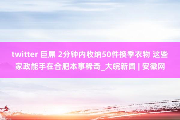 twitter 巨屌 2分钟内收纳50件换季衣物 这些家政能手在合肥本事稀奇_大皖新闻 | 安徽网