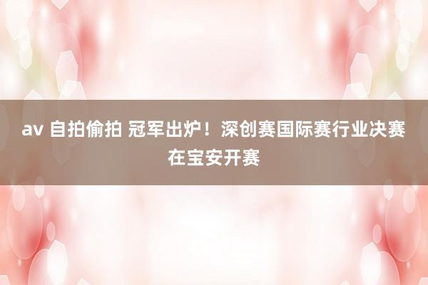 av 自拍偷拍 冠军出炉！深创赛国际赛行业决赛在宝安开赛