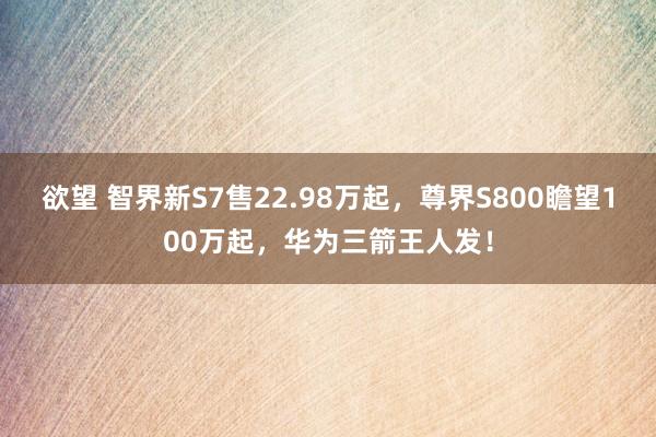 欲望 智界新S7售22.98万起，尊界S800瞻望100万起，华为三箭王人发！