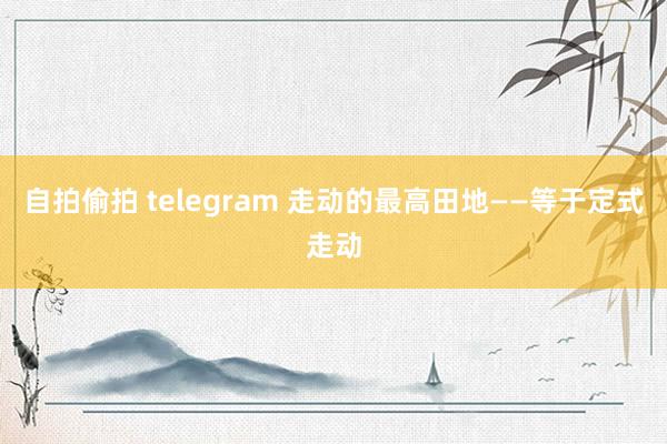 自拍偷拍 telegram 走动的最高田地——等于定式走动