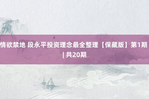 情欲禁地 段永平投资理念最全整理【保藏版】第1期 | 共20期