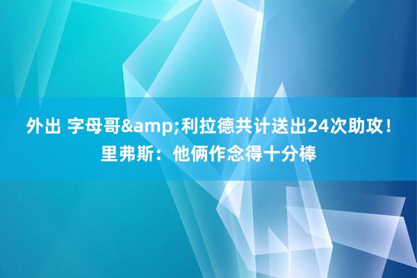 外出 字母哥&利拉德共计送出24次助攻！里弗斯：他俩作念得十分棒