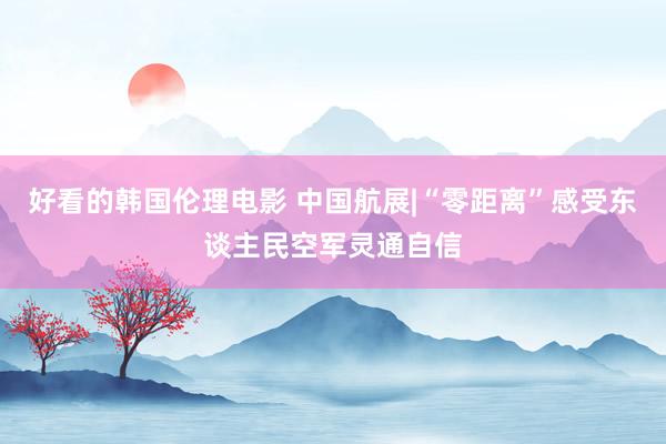 好看的韩国伦理电影 中国航展|“零距离”感受东谈主民空军灵通自信