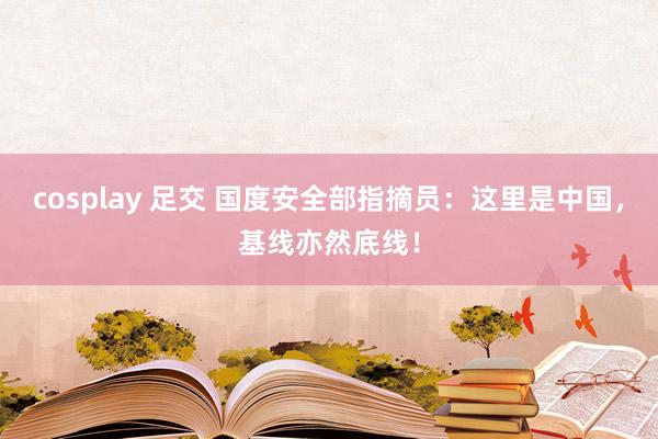 cosplay 足交 国度安全部指摘员：这里是中国，基线亦然底线！