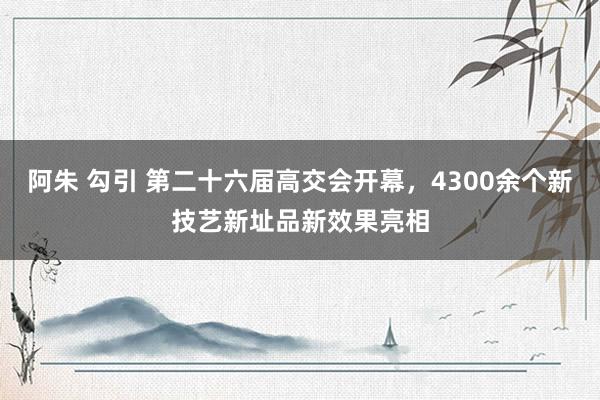 阿朱 勾引 第二十六届高交会开幕，4300余个新技艺新址品新效果亮相