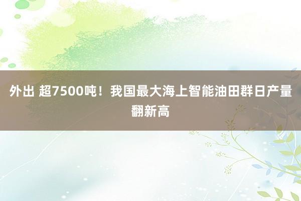外出 超7500吨！我国最大海上智能油田群日产量翻新高