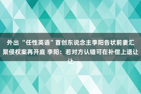 外出 “任性英语”首创东说念主李阳告状前妻汇聚侵权案再开庭 李阳：若对方认错可在补偿上退让