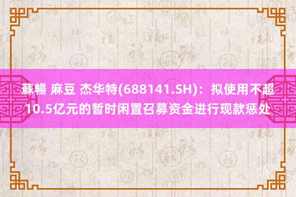 蘇暢 麻豆 杰华特(688141.SH)：拟使用不超10.5亿元的暂时闲置召募资金进行现款惩处