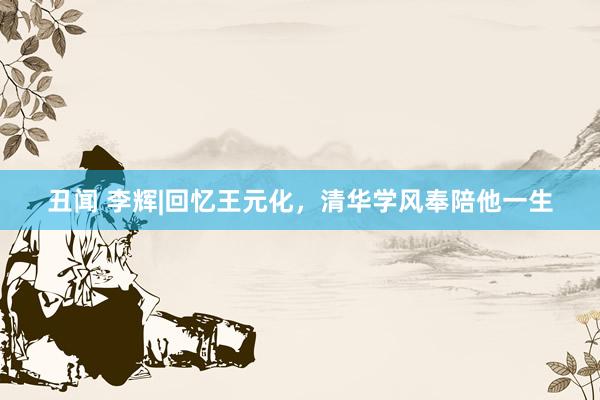 丑闻 李辉|回忆王元化，清华学风奉陪他一生