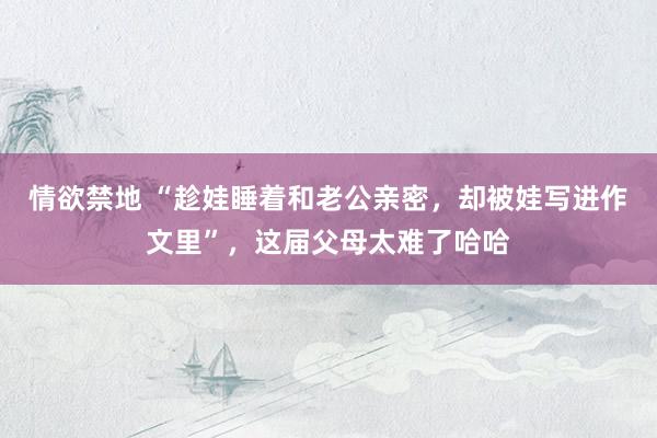 情欲禁地 “趁娃睡着和老公亲密，却被娃写进作文里”，这届父母太难了哈哈