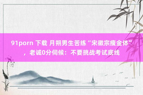 91porn 下载 月朔男生苦练“宋徽宗瘦金体”，老诚0分伺候：不要挑战考试底线