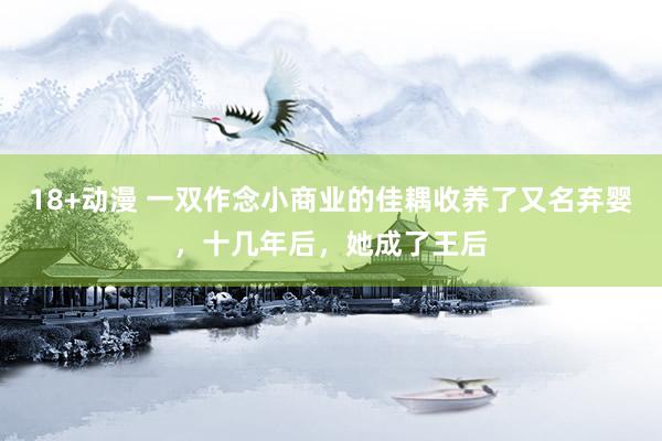 18+动漫 一双作念小商业的佳耦收养了又名弃婴，十几年后，她成了王后
