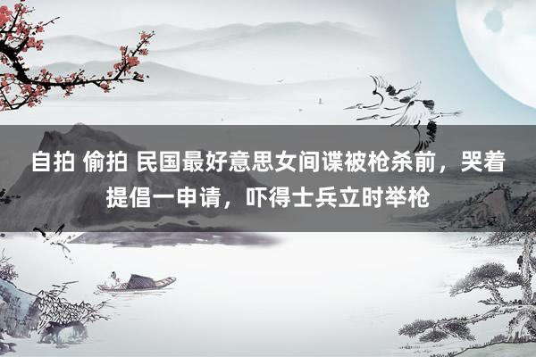 自拍 偷拍 民国最好意思女间谍被枪杀前，哭着提倡一申请，吓得士兵立时举枪