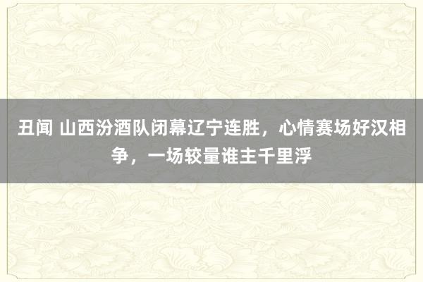 丑闻 山西汾酒队闭幕辽宁连胜，心情赛场好汉相争，一场较量谁主千里浮