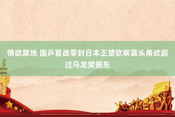 情欲禁地 国乒首战零封日本王楚钦崭露头角欲超过马龙樊振东