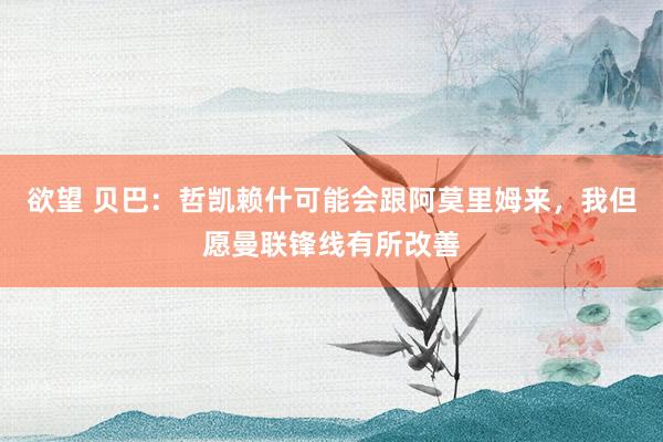 欲望 贝巴：哲凯赖什可能会跟阿莫里姆来，我但愿曼联锋线有所改善
