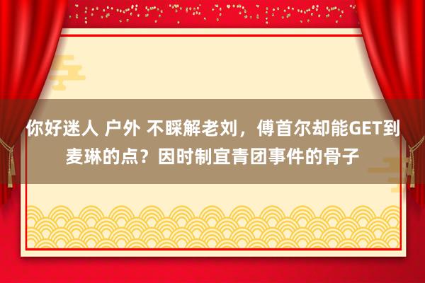 你好迷人 户外 不睬解老刘，傅首尔却能GET到麦琳的点？因时制宜青团事件的骨子