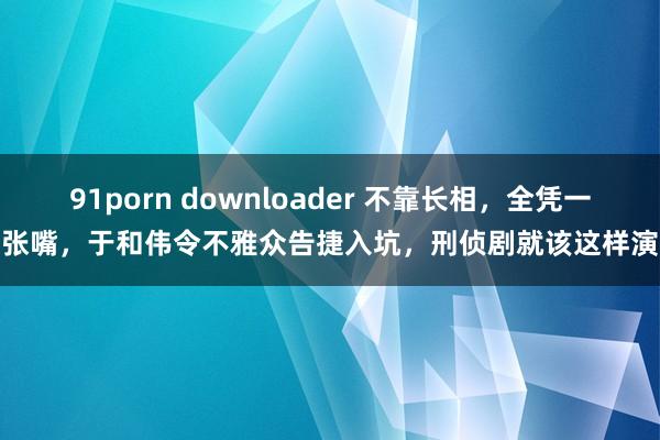 91porn downloader 不靠长相，全凭一张嘴，于和伟令不雅众告捷入坑，刑侦剧就该这样演