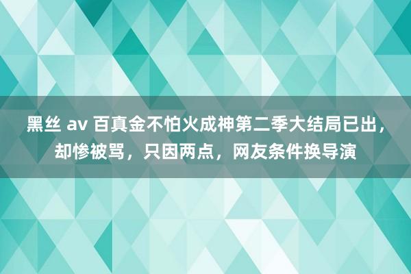 黑丝 av 百真金不怕火成神第二季大结局已出，却惨被骂，只因两点，网友条件换导演