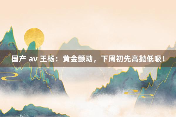 国产 av 王杨：黄金颤动，下周初先高抛低吸！