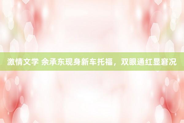 激情文学 余承东现身新车托福，双眼通红显窘况