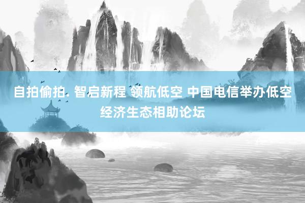 自拍偷拍. 智启新程 领航低空 中国电信举办低空经济生态相助论坛