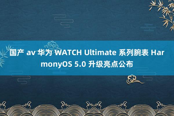 国产 av 华为 WATCH Ultimate 系列腕表 HarmonyOS 5.0 升级亮点公布