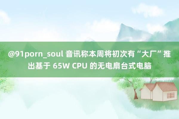 @91porn_soul 音讯称本周将初次有“大厂”推出基于 65W CPU 的无电扇台式电脑