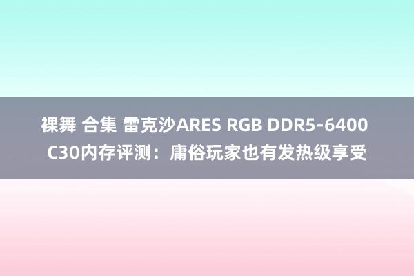 裸舞 合集 雷克沙ARES RGB DDR5-6400 C30内存评测：庸俗玩家也有发热级享受