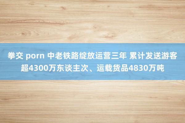 拳交 porn 中老铁路绽放运营三年 累计发送游客超4300万东谈主次、运载货品4830万吨