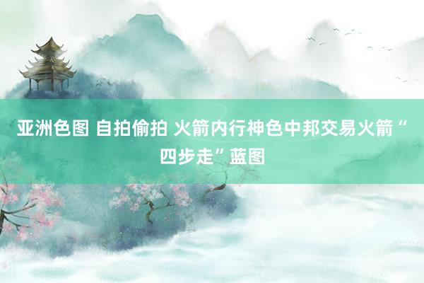 亚洲色图 自拍偷拍 火箭内行神色中邦交易火箭“四步走”蓝图